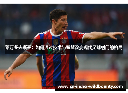 莱万多夫斯基:如何通过技术与智慧改变现代足球射门的格局 莱万多夫斯基:如何通过技术与智慧改变现代足球射门的格局