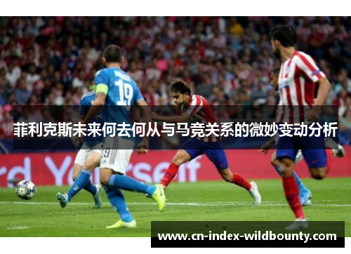 菲利克斯未来何去何从与马竞关系的微妙变动分析 菲利克斯未来何去何从与马竞关系的微妙变动分析