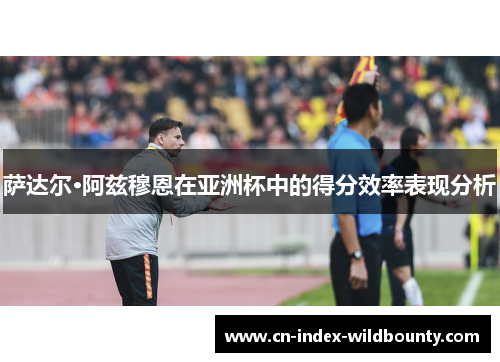 萨达尔·阿兹穆恩在亚洲杯中的得分效率表现分析 萨达尔·阿兹穆恩在亚洲杯中的得分效率表现分析