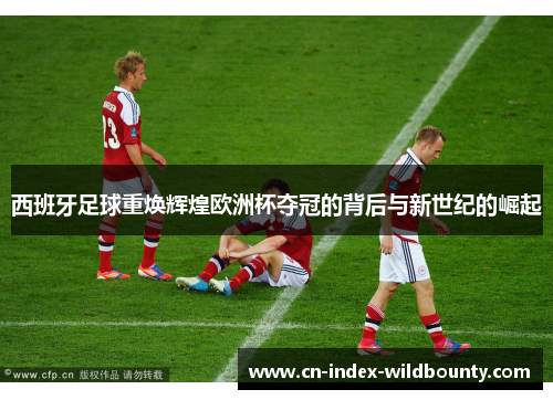 西班牙足球重焕辉煌欧洲杯夺冠的背后与新世纪的崛起 西班牙足球重焕辉煌欧洲杯夺冠的背后与新世纪的崛起
