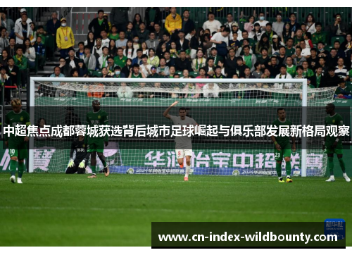 中超焦点成都蓉城获选背后城市足球崛起与俱乐部发展新格局观察