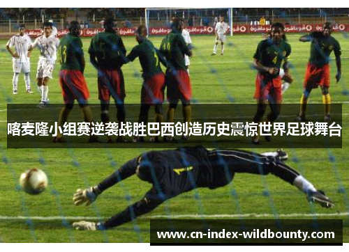 喀麦隆小组赛逆袭战胜巴西创造历史震惊世界足球舞台 喀麦隆小组赛逆袭战胜巴西创造历史震惊世界足球舞台