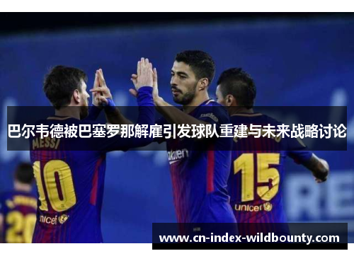 巴尔韦德被巴塞罗那解雇引发球队重建与未来战略讨论