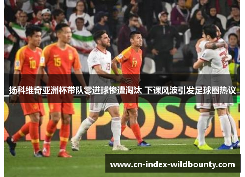 扬科维奇亚洲杯带队零进球惨遭淘汰 下课风波引发足球圈热议