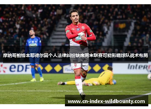 摩纳哥前锋本耶德尔因个人法律纠纷缺席周末联赛可能影响球队战术布局