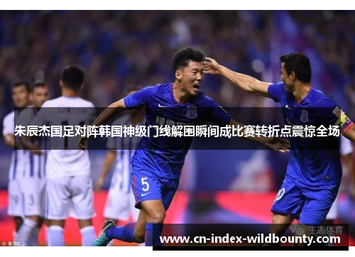 朱辰杰国足对阵韩国神级门线解围瞬间成比赛转折点震惊全场