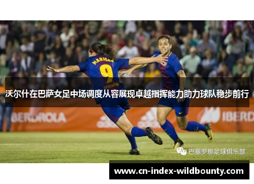 沃尔什在巴萨女足中场调度从容展现卓越指挥能力助力球队稳步前行