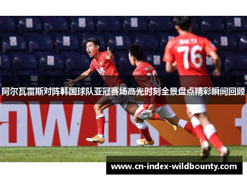 阿尔瓦雷斯对阵韩国球队亚冠赛场高光时刻全景盘点精彩瞬间回顾