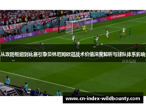 从攻防枢纽到比赛引擎贝林厄姆欧冠战术价值深度解析与球队体系影响