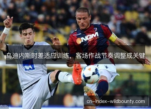乌迪内斯时差适应训练，客场作战节奏调整成关键
