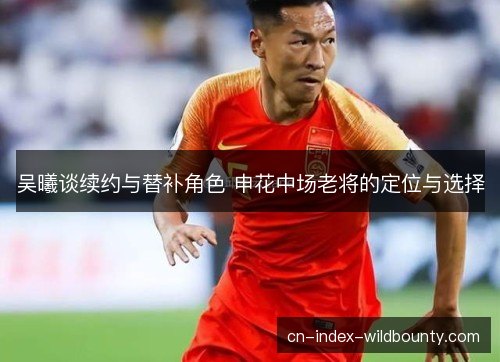 吴曦谈续约与替补角色 申花中场老将的定位与选择